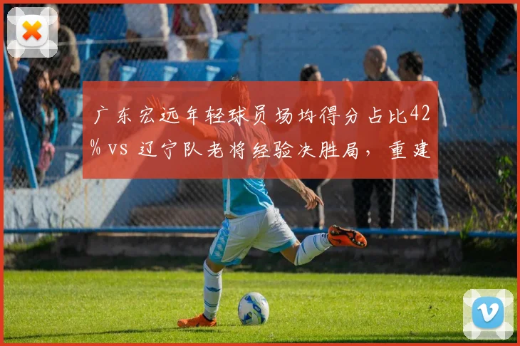 广东宏远年轻球员场均得分占比42% vs 辽宁队老将经验决胜局，重建与争冠路径差异
