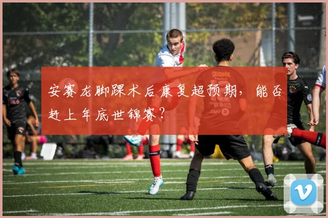 安赛龙脚踝术后康复超预期，能否赶上年底世锦赛？