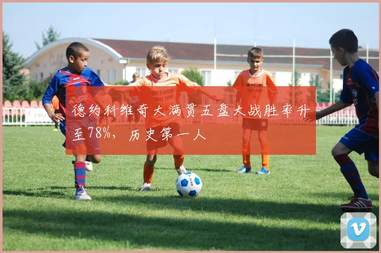 德约科维奇大满贯五盘大战胜率升至78%，历史第一人