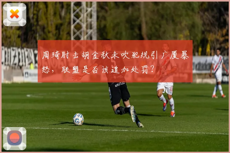 周琦肘击胡金秋未吹犯规引广厦暴怒，联盟是否该追加处罚？